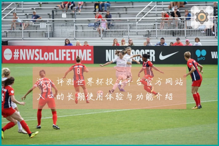 深入评测世界杯投注平台官方网站入口的长期使用体验与功能介绍
