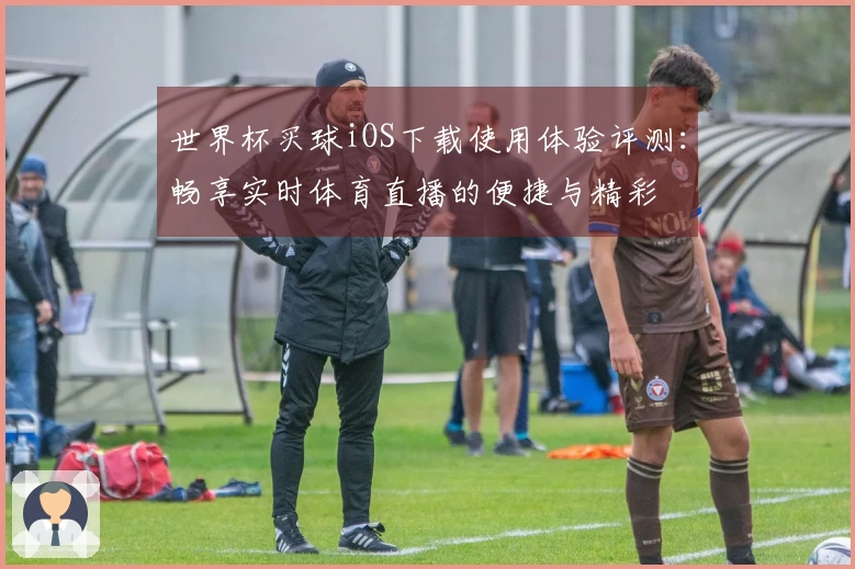 世界杯买球iOS下载使用体验评测：畅享实时体育直播的便捷与精彩
