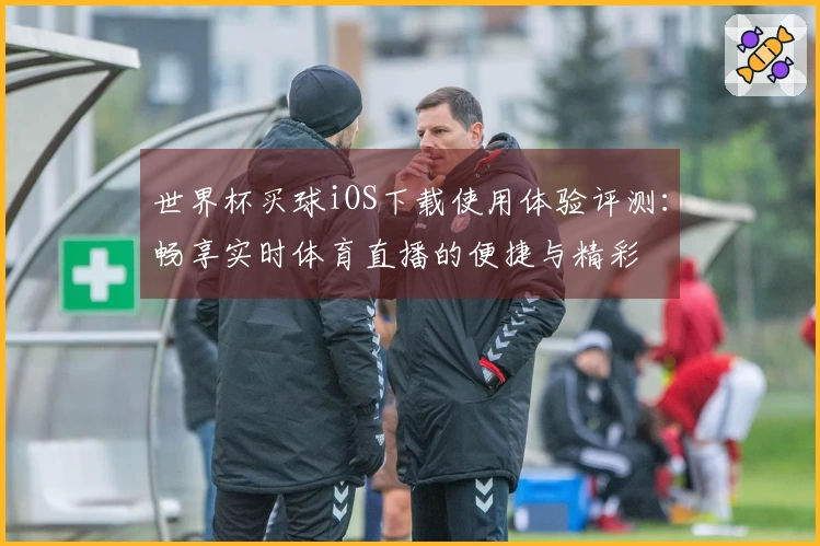 世界杯买球iOS下载使用体验评测：畅享实时体育直播的便捷与精彩